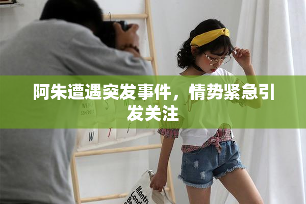 阿朱遭遇突发事件，情势紧急引发关注