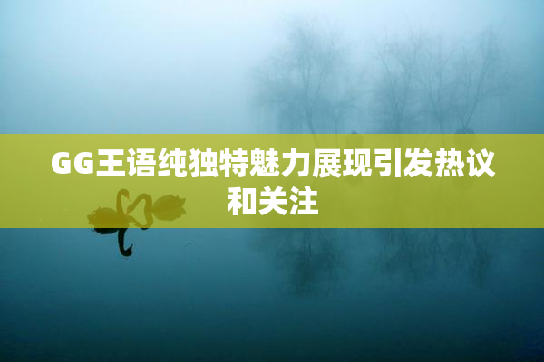 GG王语纯独特魅力展现引发热议和关注