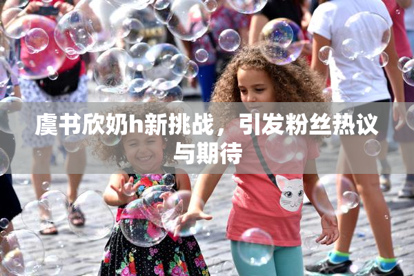 虞书欣奶h新挑战，引发粉丝热议与期待