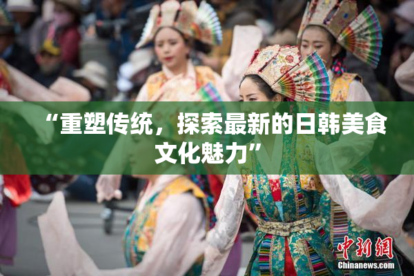 “重塑传统，探索最新的日韩美食文化魅力”