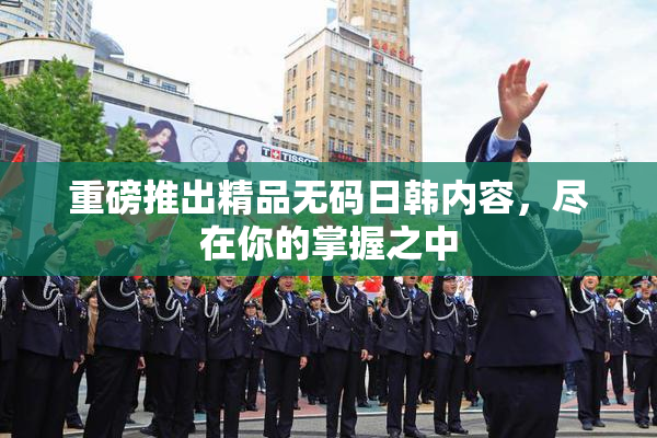 重磅推出精品无码日韩内容，尽在你的掌握之中