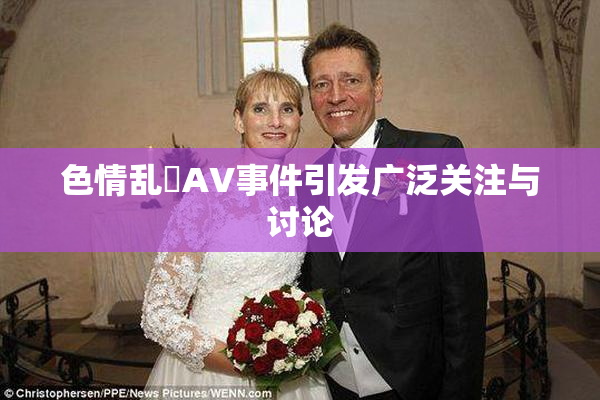 色情乱婬AV事件引发广泛关注与讨论