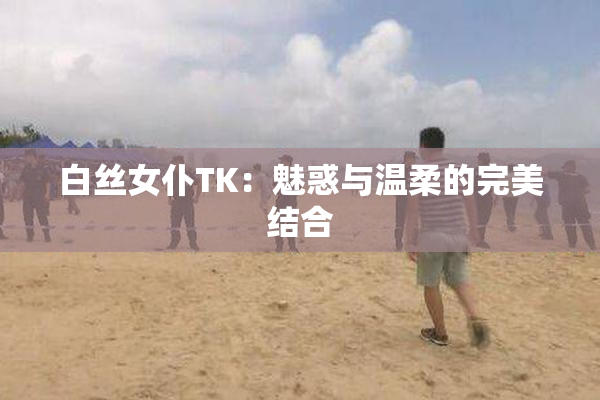白丝女仆TK：魅惑与温柔的完美结合