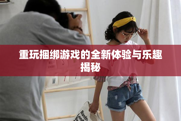重玩捆绑游戏的全新体验与乐趣揭秘