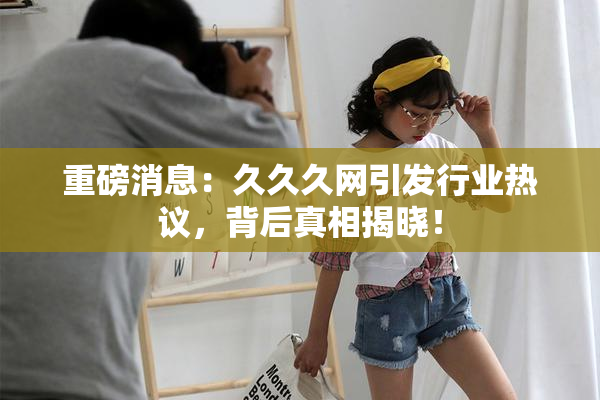 重磅消息：久久久网引发行业热议，背后真相揭晓！