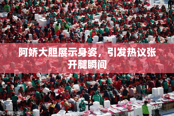 阿娇大胆展示身姿，引发热议张开腿瞬间