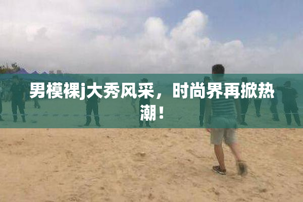 男模裸j大秀风采，时尚界再掀热潮！