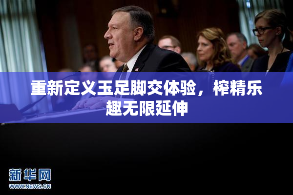 重新定义玉足脚交体验，榨精乐趣无限延伸