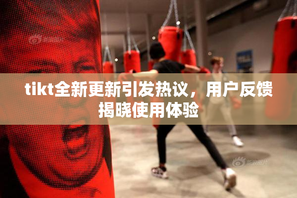 tikt全新更新引发热议，用户反馈揭晓使用体验
