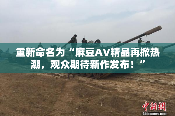 重新命名为“麻豆AV精品再掀热潮，观众期待新作发布！”