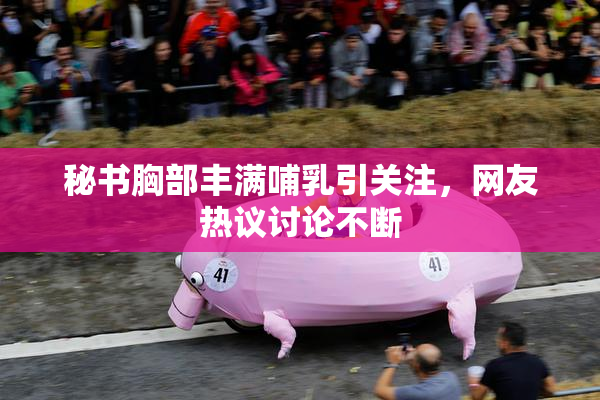 秘书胸部丰满哺乳引关注，网友热议讨论不断
