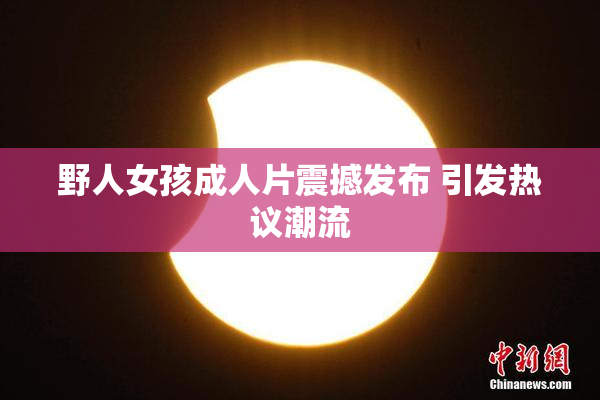 野人女孩成人片震撼发布 引发热议潮流