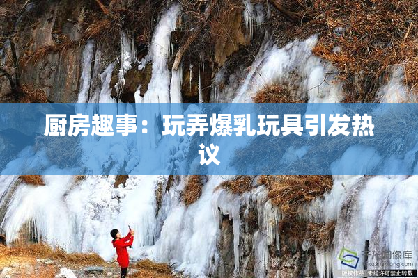 厨房趣事：玩弄爆乳玩具引发热议