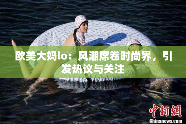 欧美大妈lo：风潮席卷时尚界，引发热议与关注