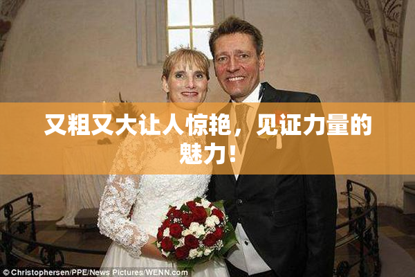 又粗又大让人惊艳，见证力量的魅力！