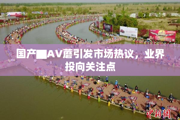国产▇AV蘑引发市场热议，业界投向关注点