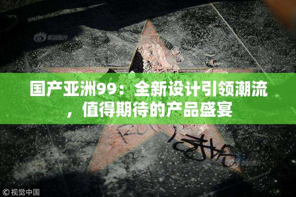 国产亚洲99：全新设计引领潮流，值得期待的产品盛宴