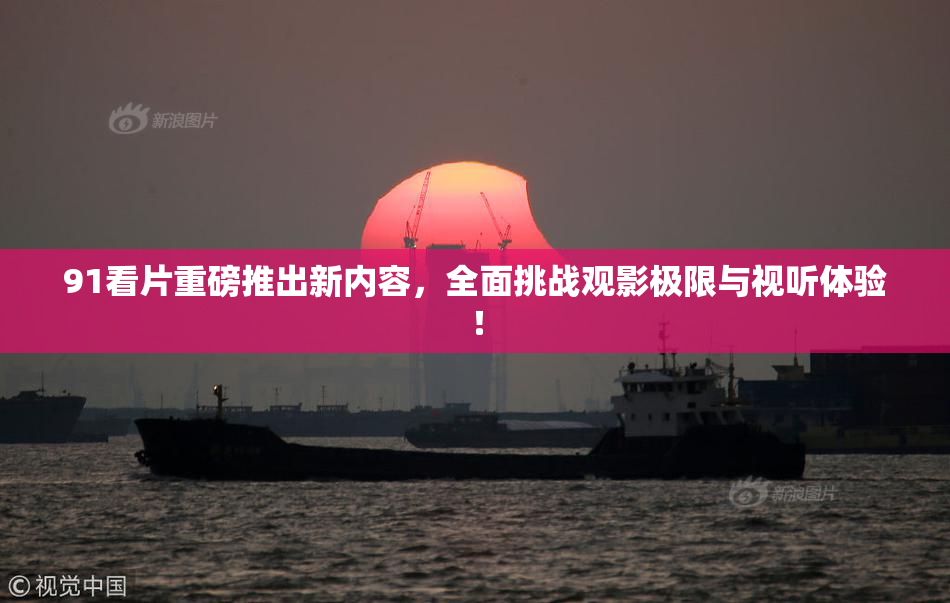91看片重磅推出新内容，全面挑战观影极限与视听体验！
