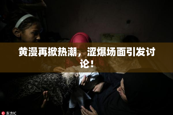 黄漫再掀热潮，涩爆场面引发讨论！