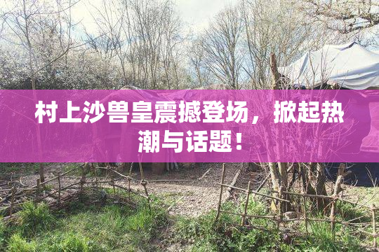 村上沙兽皇震撼登场，掀起热潮与话题！