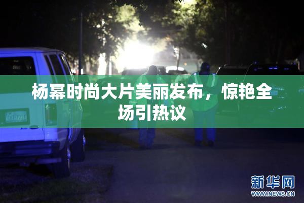 杨幂时尚大片美丽发布，惊艳全场引热议