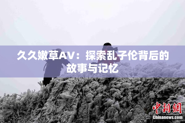 久久嫩草AV：探索乱子伦背后的故事与记忆