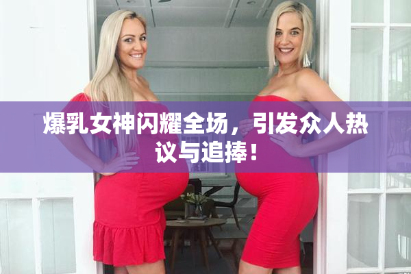 爆乳女神闪耀全场，引发众人热议与追捧！