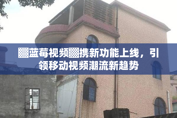 ▓蓝莓视频▓携新功能上线，引领移动视频潮流新趋势