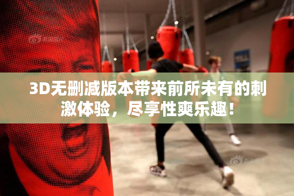 3D无删减版本带来前所未有的刺激体验，尽享性爽乐趣！