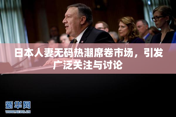 日本人妻无码热潮席卷市场，引发广泛关注与讨论
