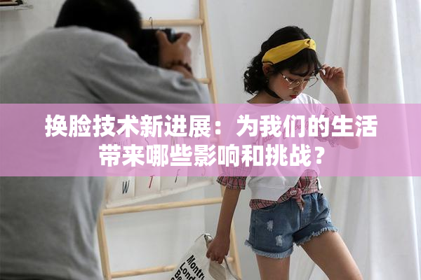 换脸技术新进展：为我们的生活带来哪些影响和挑战？