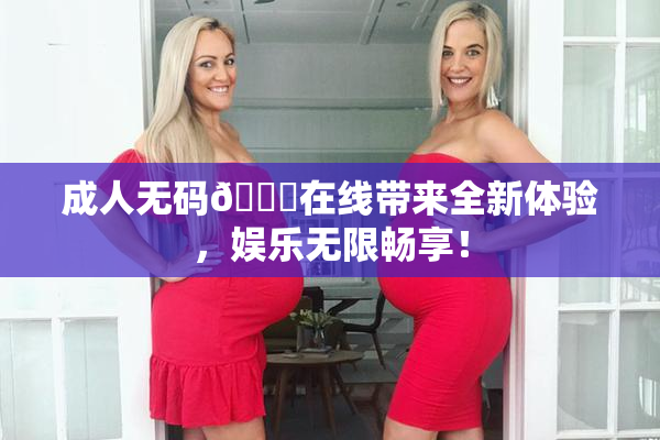 成人无码🔞在线带来全新体验，娱乐无限畅享！