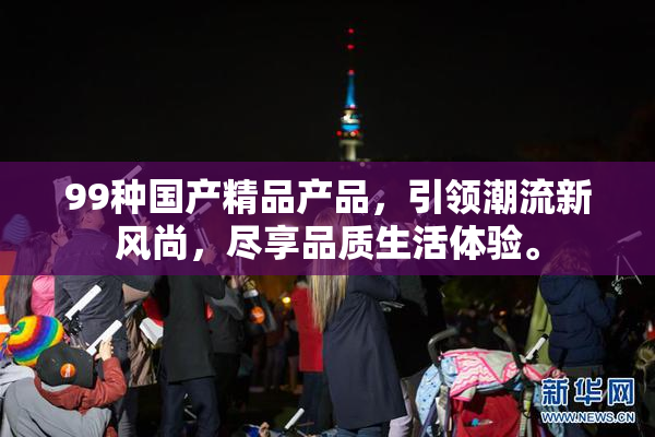 99种国产精品产品，引领潮流新风尚，尽享品质生活体验。