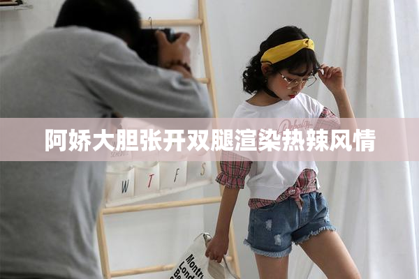 阿娇大胆张开双腿渲染热辣风情