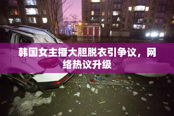 韩国女主播大胆脱衣引争议，网络热议升级