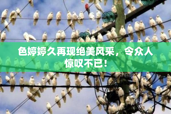 色婷婷久再现绝美风采，令众人惊叹不已！