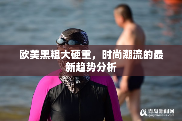 欧美黑粗大硬重，时尚潮流的最新趋势分析