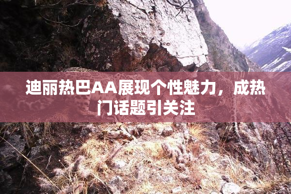 迪丽热巴AA展现个性魅力，成热门话题引关注