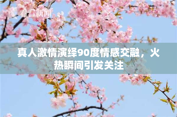 真人激情演绎90度情感交融，火热瞬间引发关注