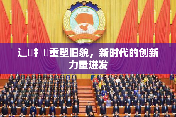 辶喿扌畐重塑旧貌，新时代的创新力量迸发