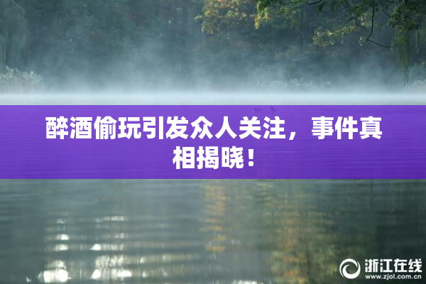 醉酒偷玩引发众人关注，事件真相揭晓！