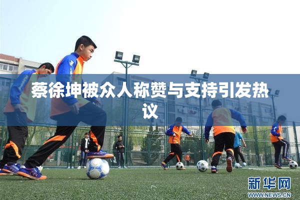 蔡徐坤被众人称赞与支持引发热议