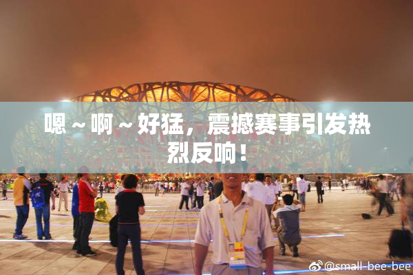 嗯～啊～好猛，震撼赛事引发热烈反响！