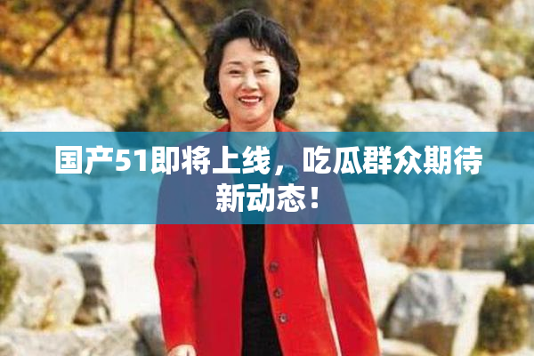 国产51即将上线，吃瓜群众期待新动态！
