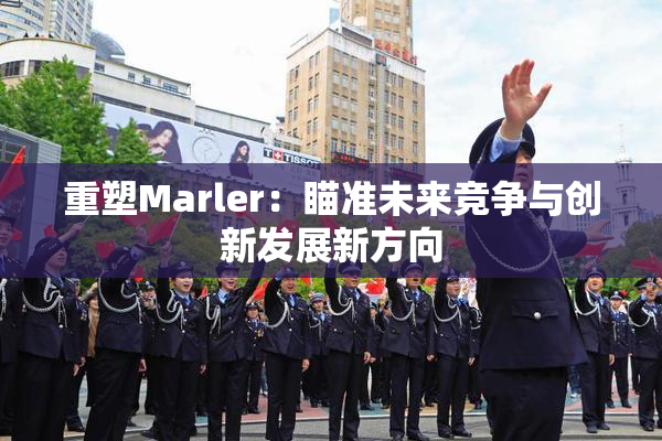 重塑Marler：瞄准未来竞争与创新发展新方向