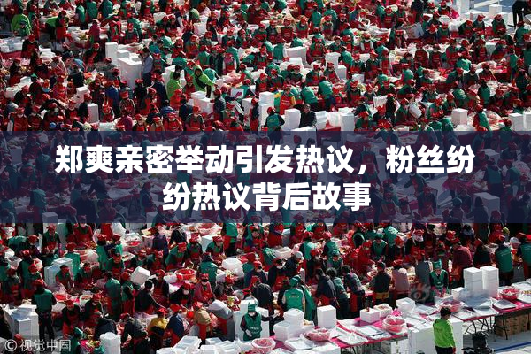 郑爽亲密举动引发热议，粉丝纷纷热议背后故事