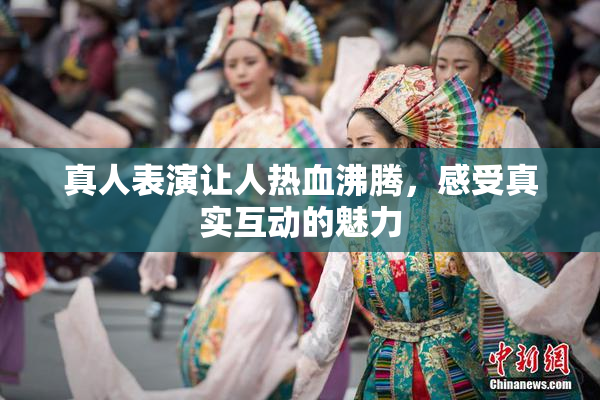 真人表演让人热血沸腾，感受真实互动的魅力