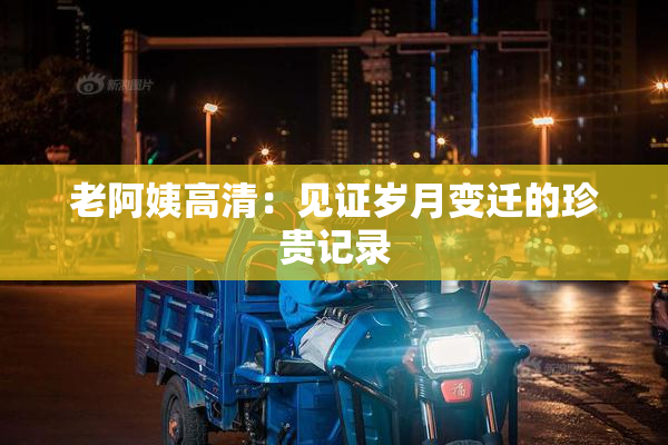 老阿姨高清：见证岁月变迁的珍贵记录
