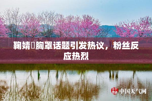 鞠婧祎胸罩话题引发热议，粉丝反应热烈