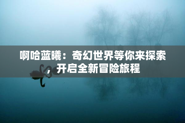 啊哈蓝曦：奇幻世界等你来探索，开启全新冒险旅程